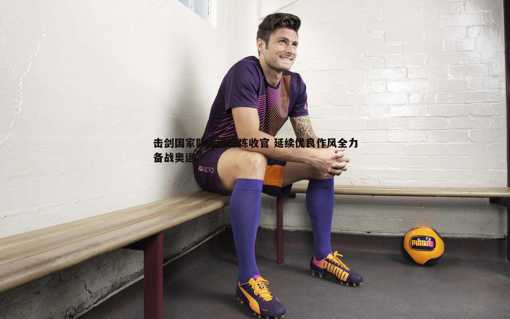 击剑国家队军训淬炼收官 延续优良作风全力备战奥运